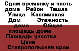 Сдам времянку и часть дома › Район ­ Ташла › Улица ­ Каспийская › Дом ­ 41 › Этажность дома ­ 1 › Общая площадь дома ­ 250 › Площадь участка ­ 25 › Цена ­ 7 000 - Ставропольский край Недвижимость » Дома, коттеджи, дачи аренда   